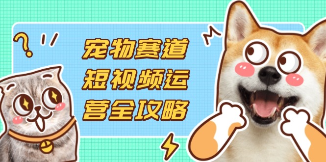 （14345期）宠物赛道短视频运营全攻略，选品拍摄剪辑实操，实现流量到收益转化-黎夏颜网络